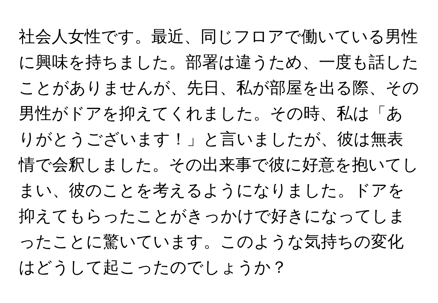 社会人女性です。最近、同じフロアで働いている男性に興味を持ちました。部署は違うため、一度も話したことがありませんが、先日、私が部屋を出る際、その男性がドアを抑えてくれました。その時、私は「ありがとうございます！」と言いましたが、彼は無表情で会釈しました。その出来事で彼に好意を抱いてしまい、彼のことを考えるようになりました。ドアを抑えてもらったことがきっかけで好きになってしまったことに驚いています。このような気持ちの変化はどうして起こったのでしょうか？