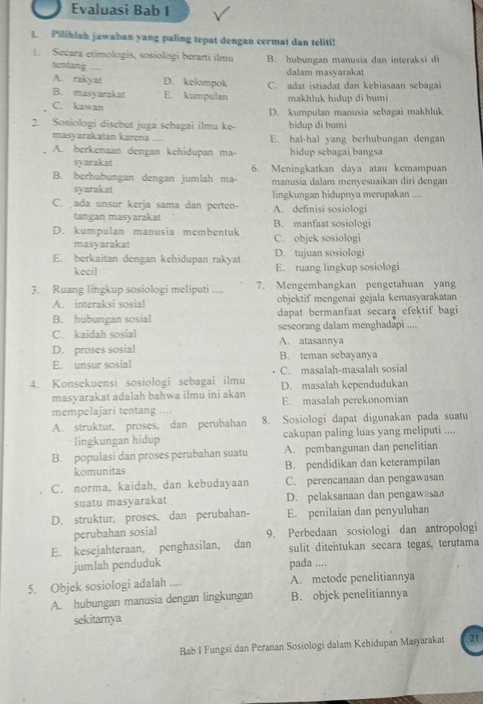 Evaluasi Bab I
1. Pilihlah jawaban yang paling tepat dengan cermat dan teliti!
1. Secara etimologis, sosiologi berarti ilmu B. hubungan manusia dan interaksi di
tentang dalam masyarakat
A. rakyat D. kelompok C. adat istiadat dan kebiasaan sebagai
B. masyarakat E. kumpulan makhluk hidup di bumi
C. kawan
D. kumpulan manusia sebagai makhluk
2. Sosiologi disebut juga sebagai ilmu ke- hidup di bumi
masyarakatan karena E. hal-hal yang berhubungan dengan
A. berkenaan dengan kehidupan ma- hidup scbagai bangsa
syarakat 6. Meningkatkan daya atau kemampuan
B. berhubungan dengan jumlah ma- manusia dalam menyesuaikan diri dengan
syarakat lingkungan hidupnya merupakan ....
C. ada unsur kerja sama dan perten- A. definisi sosiologi
tangan masyarakat B. manfaat sosiologi
D. kumpulan manusia membentuk C. objek sosiologi
masyarakat
D.  tujuan sosiologi
E. berkaitan dengan kehidupan rakyat E. ruang lingkup sosiologi
kecil
3. Ruang lingkup sosiologi meliputi .... 7. Mengembangkan pengetahuan yang
A. interaksi sosial objektif mengenai gejala kemasyarakatan
B. hubungan sosial dapat bermanfaat secara efektif bagi
C. kaidah sosial seseorang dalam menghadapi ....
A. atasannya
D. proses sosial B. teman sebayanya
E. unsur sosial
C. masalah-masalah sosial
4. Konsekuensi sosiologi sebagai ilmu D. masalah kependudukan
masyarakat adalah bahwa ilmu ini akan E. masalah perekonomian
mempelajari tentang .
A. struktur, proses, dan perubahan 8. Sosiologi dapat digunakan pada suatu
lingkungan hidup cakupan paling luas yang meliputi ....
B. populasi dan proses perubahan suatu A. pembangunan dan penelitian
komunitas B. pendidikan dan keterampilan
C. norma, kaidah, dan kebudayaan C. perencanaan dan pengawasan
suatu masyarakat D. pelaksanaan dan pengawasa
D. struktur, proses, dan perubahan- E. penilaian dan penyuluhan
perubahan sosial 9. Perbedaan sosiologi dan antropologi
E. kesejahteraan, penghasilan, dan sulit ditentukan secara tegas, terutama
jumlah penduduk pada ....
5. Objek sosiologi adalah .... A. metode penelitiannya
A. hubungan manusia dengan lingkungan B. objek penelitiannya
sekitamya
Bab I Fungsi dan Peranan Sosiologi dalam Kehidupan Masyarakat 21