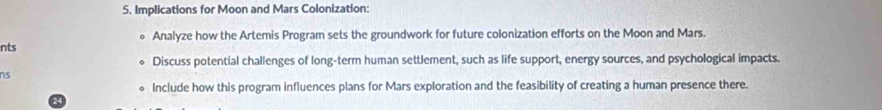 Implications for Moon and Mars Colonization: 
。 Analyze how the Artemis Program sets the groundwork for future colonization efforts on the Moon and Mars. 
nts 
Discuss potential challenges of long-term human settlement, such as life support, energy sources, and psychological impacts. 
ns 
Include how this program influences plans for Mars exploration and the feasibility of creating a human presence there. 
24