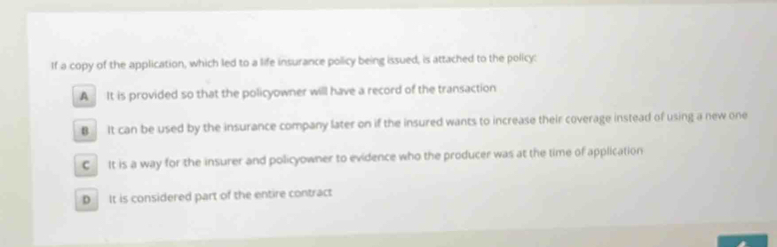 If a copy of the application, which led to a life insurance policy being issued, is attached to the policy:
A It is provided so that the policyowner will have a record of the transaction
B It can be used by the insurance company later on if the insured wants to increase their coverage instead of using a new one
C It is a way for the insurer and policyowner to evidence who the producer was at the time of application
D It is considered part of the entire contract