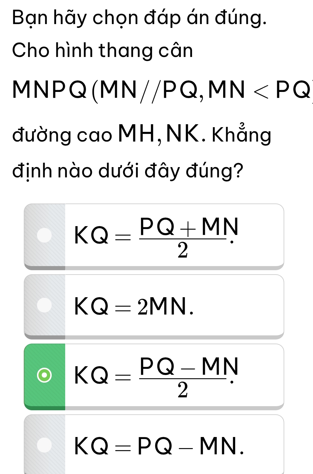 Bạn hãy chọn đáp án đúng.
Cho hình thang cân
MNPQ (MN//PQ, MN
đường cao MH, NK. Khẳng
định nào dưới đây đúng?
KQ= (PQ+MN)/2 .
KQ=2MN.
KQ= (PQ-MN)/2 .
KQ=PQ-MN.