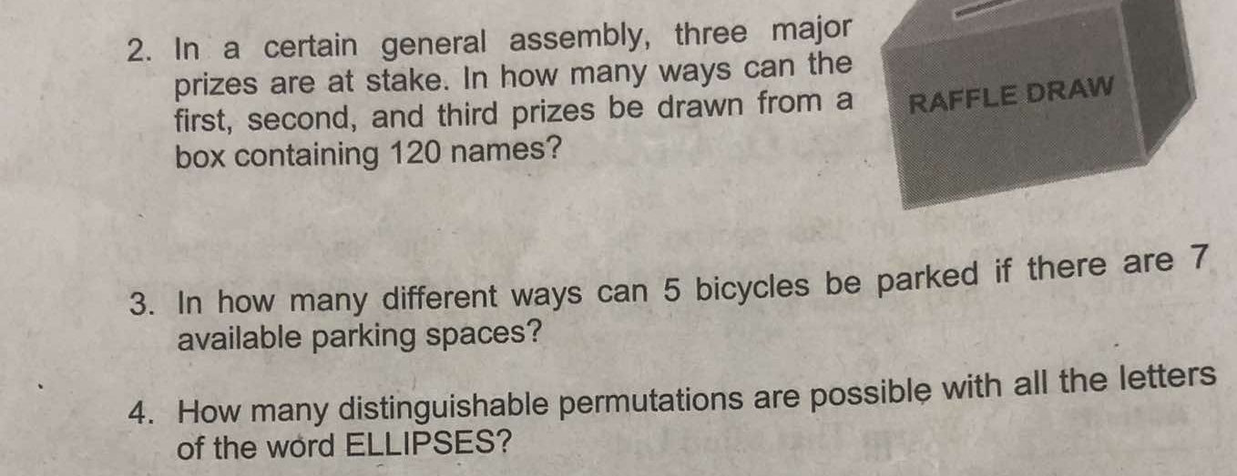 In a certain general assembly, three major 
prizes are at stake. In how many ways can the 
first, second, and third prizes be drawn from a RAFFLE DRAW 
box containing 120 names? 
3. In how many different ways can 5 bicycles be parked if there are 7
available parking spaces? 
4. How many distinguishable permutations are possible with all the letters 
of the word ELLIPSES?