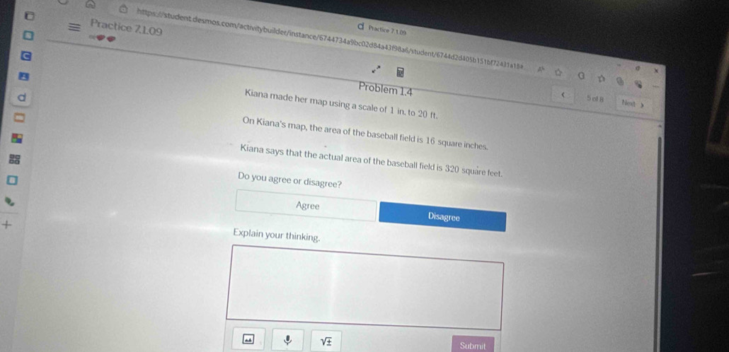 Practice 7,1.09
d Practice 7.1.09
https://student.desmos.com/activitybuilder/instance/6744734a9bc02d84a43f98a6/student/6744d2d405b151bf72431a184 a D Nex 》
σ
Problem 1.4 5 of 8
Kiana made her map using a scale of 1 in. to 20 ft.
On Kiana's map, the area of the baseball field is 16 square inches.
Kiana says that the actual area of the baseball field is 320 square feet.
Do you agree or disagree?
Agree Disagree
Explain your thinking.
sqrt(± ) Submit