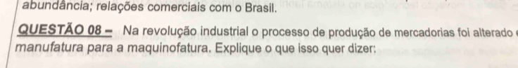 abundância; relações comerciais com o Brasil. 
QUESTÃO 08 - Na revolução industrial o processo de produção de mercadorias foi alterado e 
manufatura para a maquinofatura. Explique o que isso quer dizer: