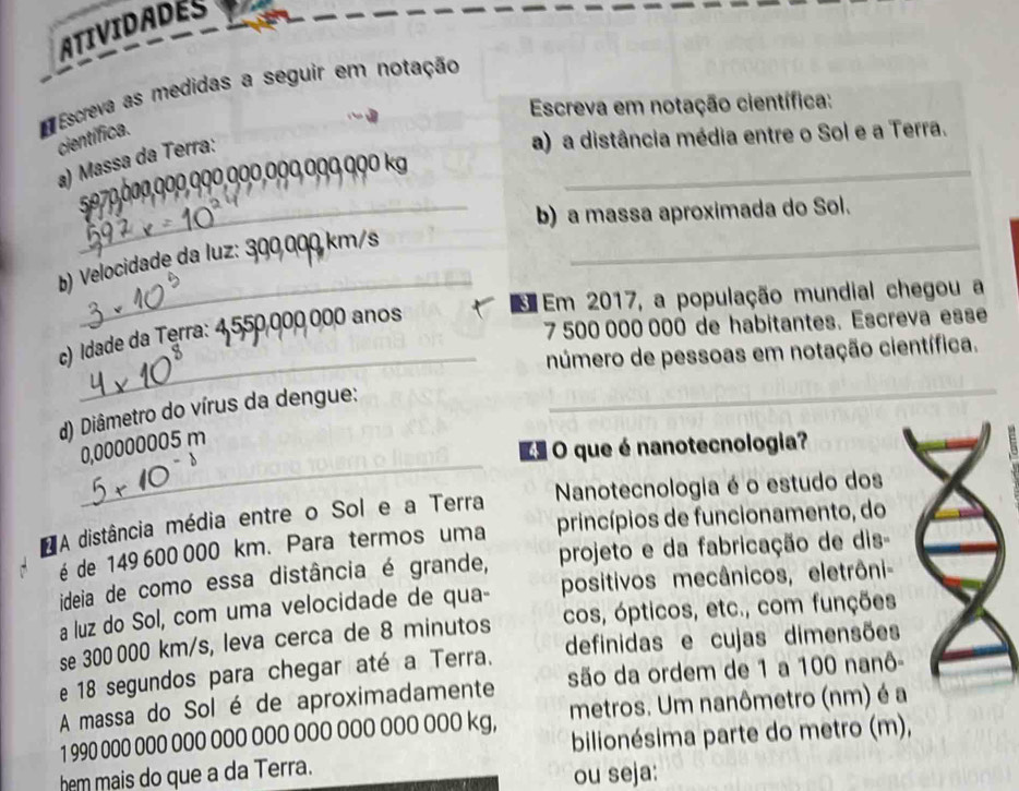 ATIVIDADES 
E Escreva as medidas a seguir em notação 
Escreva em notação científica: 
científica. 
a) Massa da Terra: 
a) a distância média entre o Sol e a Terra.
5970,000,000,000,000,000,000,000 kg _ 
_b) a massa aproximada do Sol. 
_ 
b) Velocidade da luz: 300,000 km/s _ 
Em 2017, a população mundial chegou a
7 500 000 000 de habitantes. Escreva esse 
c) Idade da Terra: 4,550,000 000 anos
_número de pessoas em notação científica. 
d) Diâmetro do vírus da dengue: 
_ 
_
0,00000005 m
O que é nanotecnologia? 
Nanotecnologia é o estudo dos 
A distância média entre o Sol e a Terra princípios de funcionamento, do 
é de 149 600 000 km. Para termos uma 
ideia de como essa distância é grande, projeto e da fabricação de dis- 
a luz do Sol, com uma velocidade de qua- positivos mecânicos, eletrôni- 
se 300 000 km/s, leva cerca de 8 minutos cos, ópticos, etc., com funções 
e 18 segundos para chegar até a Terra. definidas e cujas dimensões 
A massa do Sol é de aproximadamente são da ordem de 1 a 100 nanô -
1 990 000 000 000 000 0OO OOO OOO OOO OO0 kg, metros. Um nanômetro (nm) é a 
bilionésima parte do metro (m), 
hem mais do que a da Terra. 
ou seja: