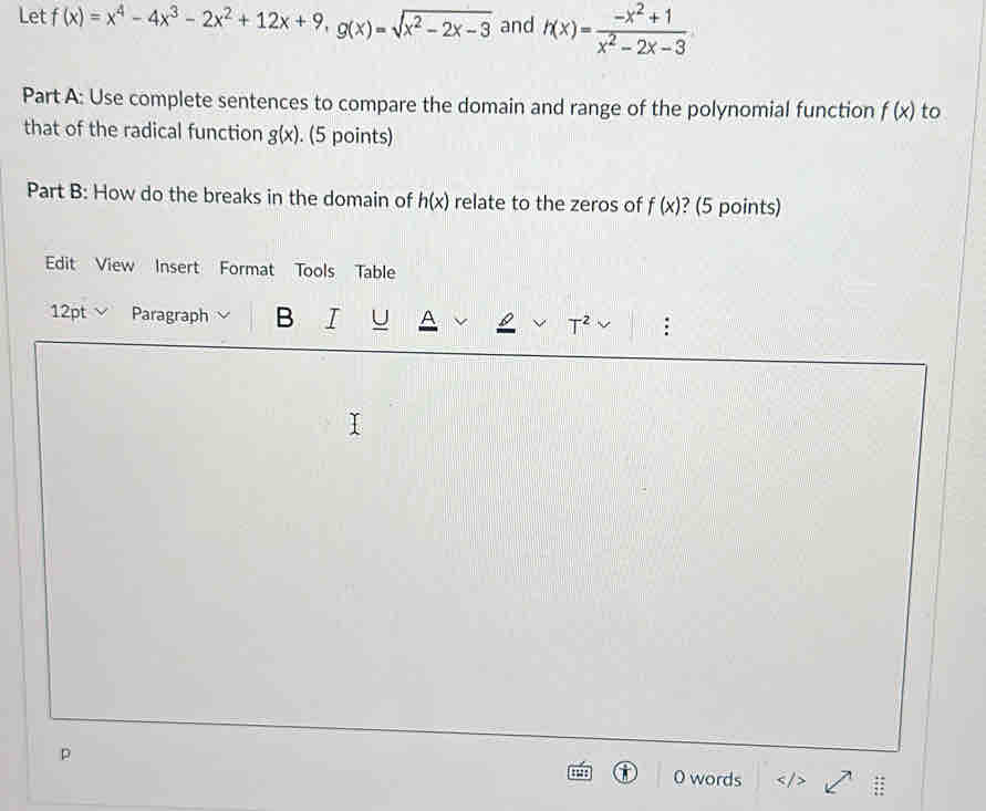 Let f(x)=x^4-4x^3-2x^2+12x+9, g(x)=sqrt(x^2-2x-3) and h(x)= (-x^2+1)/x^2-2x-3 
Part A: Use complete sentences to compare the domain and range of the polynomial function f(x) to 
that of the radical function g(x). (5 points) 
Part B: How do the breaks in the domain of h(x) relate to the zeros of f(x) ? (5 points) 
Edit View Insert Format Tools Table 
12pt Paragraph B I U A T^2 
p 
O words