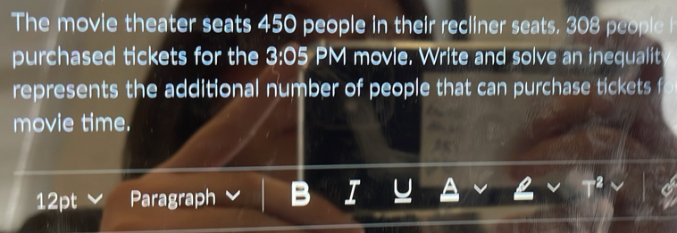 The movie theater seats 450 people in their recliner seats, 308 people h 
purchased tickets for the 3:05 PM movie. Write and solve an inequalit 
represents the additional number of people that can purchase tickets 
movie time. 
12pt Paragraph