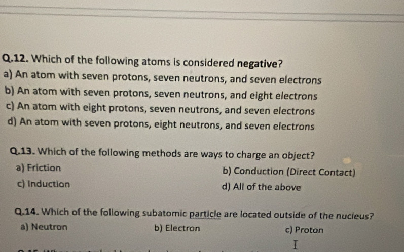 Which of the following atoms is considered negative?
a) An atom with seven protons, seven neutrons, and seven electrons
b) An atom with seven protons, seven neutrons, and eight electrons
c) An atom with eight protons, seven neutrons, and seven electrons
d) An atom with seven protons, eight neutrons, and seven electrons
Q.13. Which of the following methods are ways to charge an object?
a) Friction b) Conduction (Direct Contact)
c) Induction d) All of the above
Q.14. Which of the following subatomic particle are located outside of the nucieus?
a) Neutron b) Electron c) Protan
I