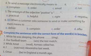 To send a message electronically means to _it. (Beni Suef 202)
a. complain b. order c. email d. run
5. The antonym of the adjective "positive' is '_ ” .
a. practical b. helpful c. right d. negative
6. ₹ When a customer asks someone to send or make something for
them means to _.
a. deliver b. complain c. order d. offer
Complete the sentences with the correct form of the word(s) in brackets:
1. While he was sleeping, the phone _(ring).
2. Our football team _(win) the last match.
(Cairo 202
3. While Amal (read), Asmaa called her.
(Aswan 205
4. I_ (not/visit) Alexandria last week.
5. Omar _(be) in England a month ago.