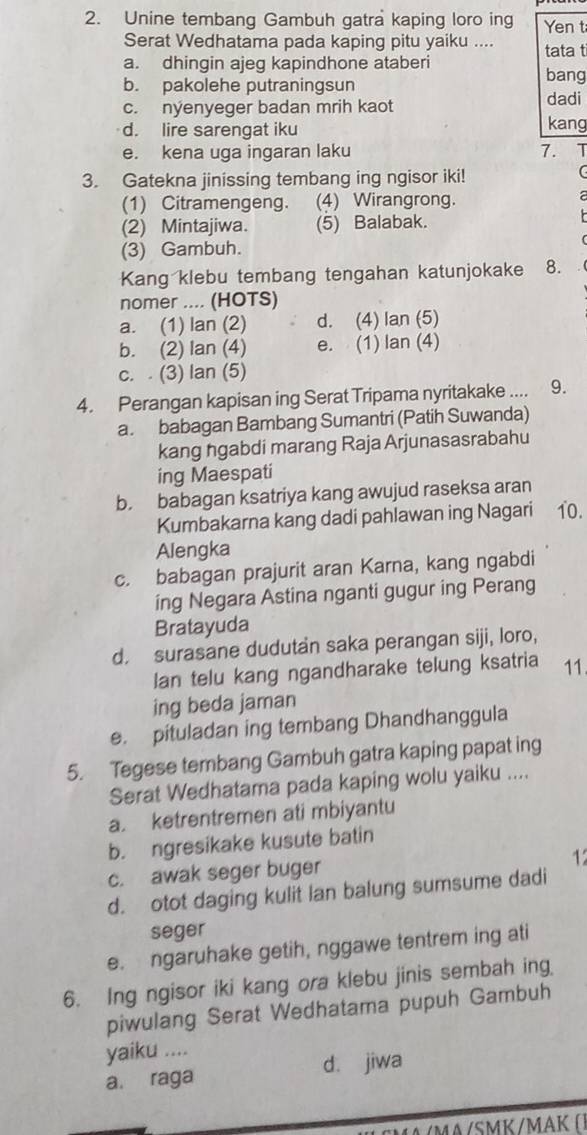 Unine tembang Gambuh gatra kaping loro ing Yen t
Serat Wedhatama pada kaping pitu yaiku .... tata t
a. dhingin ajeg kapindhone ataberi bang
b. pakolehe putraningsun
c. nyenyeger badan mrih kaot dadi
d. lire sarengat iku kang
e. kena uga ingaran laku 7. 1
3. Gatekna jinissing tembang ing ngisor iki!
(1) Citramengeng. (4) Wirangrong.
(2) Mintajiwa. (5) Balabak.
(3) Gambuh.
Kang klebu tembang tengahan katunjokake 8.
nomer .... (HOTS)
a. (1) lan (2) d. (4) lan (5)
b. (2) lan (4) e. (1) lan (4)
c. . (3) Ian (5)
4. Perangan kapisan ing Serat Tripama nyritakake .... 9.
a. babagan Bambang Sumantri (Patih Suwanda)
kang ngabdi marang Raja Arjunasasrabahu
ing Maespati
b. babagan ksatriya kang awujud raseksa aran
Kumbakarna kang dadi pahlawan ing Nagari 10.
Alengka
c. babagan prajurit aran Karna, kang ngabdi
ing Negara Astina nganti gugur ing Perang
Bratayuda
d. surasane dudutan saka perangan siji, loro,
lan telu kang ngandharake telung ksatria 11.
ing beda jaman
e. pituladan ing tembang Dhandhanggula
5. Tegese tembang Gambuh gatra kaping papat ing
Serat Wedhatama pada kaping wolu yaiku ....
a. ketrentremen ati mbiyantu
b. ngresikake kusute batin
c. awak seger buger
1
d. otot daging kulit lan balung sumsume dadi
seger
e. ngaruhake getih, nggawe tentrem ing ati
6. Ing ngisor iki kang ora klebu jinis sembah ing
piwulang Serat Wedhatama pupuh Gambuh
yaiku ....
a. raga d. jiwa
/SMK /MAK ( ]