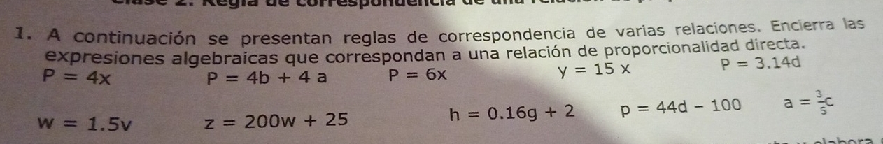 Legía de corresponde 
1. A continuación se presentan reglas de correspondencia de varias relaciones. Encierra las 
expresiones algebraicas que correspondan a una relación de proporcionalidad directa.
P=3.14d
P=4x
P=4b+4a P=6x
y=15x
w=1.5v z=200w+25
h=0.16g+2 p=44d-100 a= 3/5 c