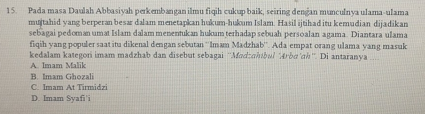 Pada masa Daulah Abbasiyah perkembangan ilmu fiqih cukup baik, seiring dengan munculnya ulama-ulama
mujtahid yang berperan besar dalam menetapkan hukum-hukum Islam. Hasil ijtihad itu kemudian dijadikan
sebagai pedoman umat Islam dalam menentukan hukum terhadap sebuah persoalan agama. Diantara ulama
fiqih yang populer saat itu dikenal dengan sebutan “Imam Madzhab”. Ada empat orang ulama yang masuk
kedalam kategori imam madzhab dan disebut sebagai “Madzqhibul ‘Arbɑ’qh”. Di antaranya ....
A. Imam Malik
B. Imam Ghozali
C. Imam At Tirmidzi
D. Imam Syafi’i