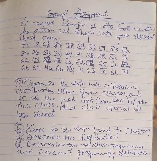 Group Asgment 
A random Sample of to Cclusters 
The patronized hop last year revedal 
these ages.
718, 68. 84 38, S4 50, 59, S4 56,
36, 36 S0, 34, 44, 41, 58, 58, S3, 51
62 43, S, 33 63, 626 65, 65 82,
60, 60, 45, 66, 85, 71, 63, 58, 61, 71
②Organizc the data ingto o frequency 
distribution, using Seven classes an 
is as the lovdr limit (boundary) of the 
first class. What class interral dd 
you Select 
⑥ Where do the dotatend to Cluston? 
QDescribe the distribution 
⑥Detormine the relative frequency 
and percent Frequangly blostribution.