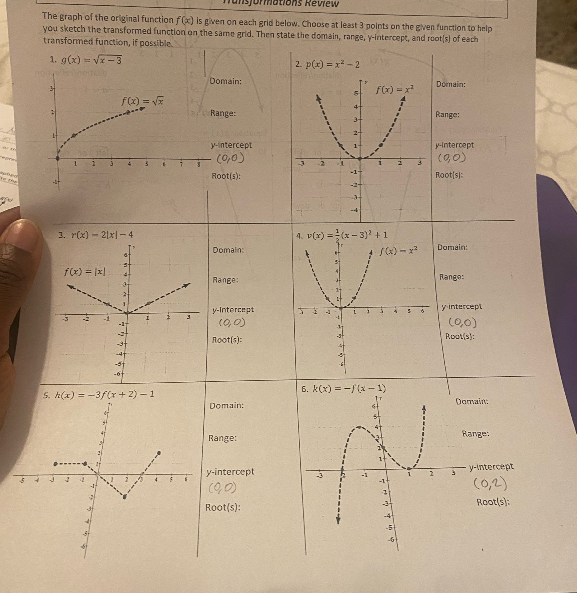 Tunsjormations Review
The graph of the original function f(x) is given on each grid below. Choose at least 3 points on the given function to help
you sketch the transformed function on the same grid. Then state the domain, range, y-intercept, and root(s) of each
transformed function, if possible.
1. g(x)=sqrt(x-3) 2. p(x)=x^2-2
main:Domain:
nge:Range:
0 
ar t
intercepty-intercept
epre (0,0)
aphed 
te  the
oot(s):Root(s):
t  
3. r(x)=2|x|-4 4. v(x)= 1/2 (x-3)^2+1
Domain:Domain:
Range: Range:
y-intercept
y-intercept
(O
(0,0)
Root(s): Root(s):
6. k(x)=-f(x-1)
5. h(x)=-3f(x+2)-1
Domain:main:
ange:
Range:
-intercepty-intercept
oot(s):
Root(s):