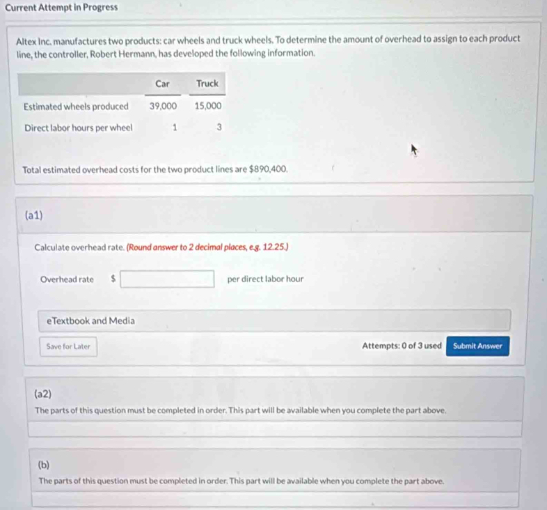 Current Attempt in Progress 
Altex Inc. manufactures two products: car wheels and truck wheels. To determine the amount of overhead to assign to each product 
line, the controller, Robert Hermann, has developed the following information. 
Total estimated overhead costs for the two product lines are $890,400. 
(a1) 
Calculate overhead rate. (Round answer to 2 decimal places, e.g. 12.25.) 
Overhead rate $ □  per direct labor hour 
eTextbook and Media 
Save for Later Attempts: 0 of 3 used Submit Answer 
(a2) 
The parts of this question must be completed in order. This part will be available when you complete the part above. 
(b) 
The parts of this question must be completed in order. This part will be available when you complete the part above.