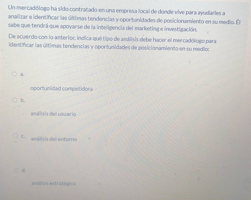 Un mercadólogo ha sido contratado en una empresa local de donde vive para ayudarles a
analizar e identifcar las últimas tendencias y oportunidades de posicionamiento en su medio. Él
sabe que tendrá que apoyarse de la inteligencia del marketing e investigación.
De acuerdo con lo anterior, indica qué tipo de análisis debe hacer el mercadólogo para
identificar las últimas tendencias y oportunidades de posicionamiento en su medio:
a.
oportunidad competidora
b.
análisis del usuario
C. análisis del entorno
d.
análisis estratégico