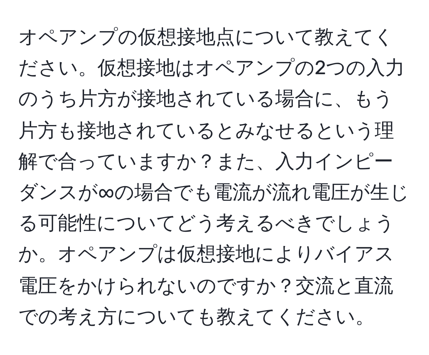 オペアンプの仮想接地点について教えてください。仮想接地はオペアンプの2つの入力のうち片方が接地されている場合に、もう片方も接地されているとみなせるという理解で合っていますか？また、入力インピーダンスが∞の場合でも電流が流れ電圧が生じる可能性についてどう考えるべきでしょうか。オペアンプは仮想接地によりバイアス電圧をかけられないのですか？交流と直流での考え方についても教えてください。