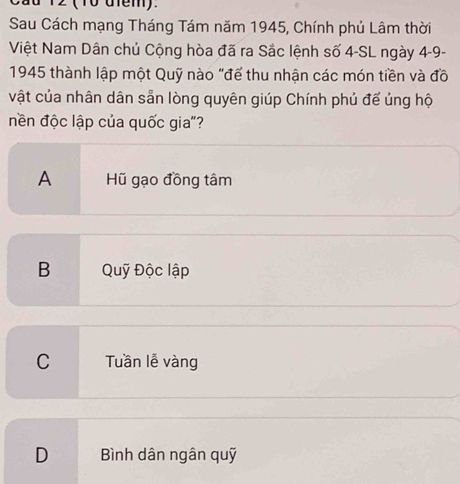 12 (10 dfem).
Sau Cách mạng Tháng Tám năm 1945, Chính phủ Lâm thời
Việt Nam Dân chủ Cộng hòa đã ra Sắc lệnh số 4 -SL ngày 4-9 -
1945 thành lập một Quỹ nào "để thu nhận các món tiền và đồ
vật của nhân dân sẵn lòng quyên giúp Chính phủ đế ủng hộ
nền độc lập của quốc gia'?
A Hũ gạo đồng tâm
B Quỹ Độc lập
C Tuần lễ vàng
D Bình dân ngân quỹ