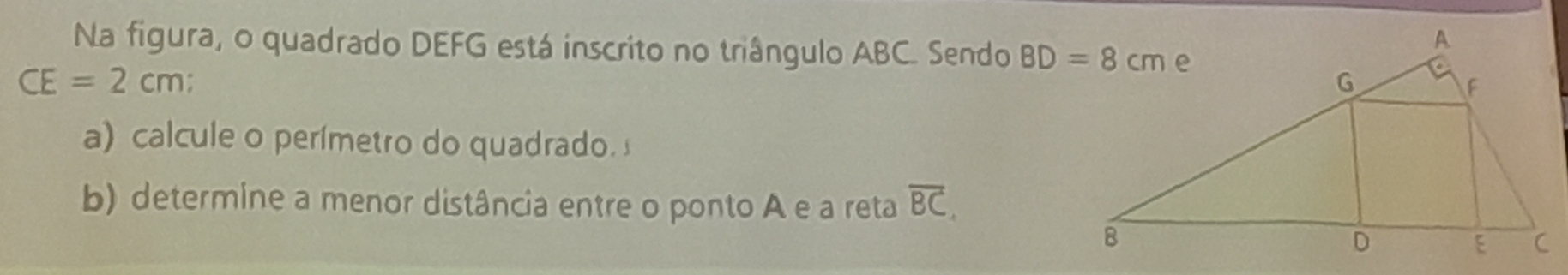 Na figura, o quadrado DEFG está inscrito no triângulo ABC. Sendo
CE=2cm
a) calcule o perímetro do quadrado. 
b) determine a menor distância entre o ponto A e a reta overline BC,