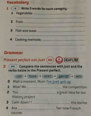 Vocabulary
1 Write 3 words for each category.
1 Vegetables:_
_
2 Fruit:_
_
3 Fish and meat:_
_
4 Cooking methods:_
_
Grammar
Present perfect con just DDI DEAFLIL
2 Complete the sentences with just and the
verbs below in the Present perfect.
call have start get up win
0 Wait a moment, Mum. I've just got up.
1 Wow! We _the competition.
2 You _a great idea for our
History project
3 Calm down! I _the doctor.
4 Ava _her new French
course.