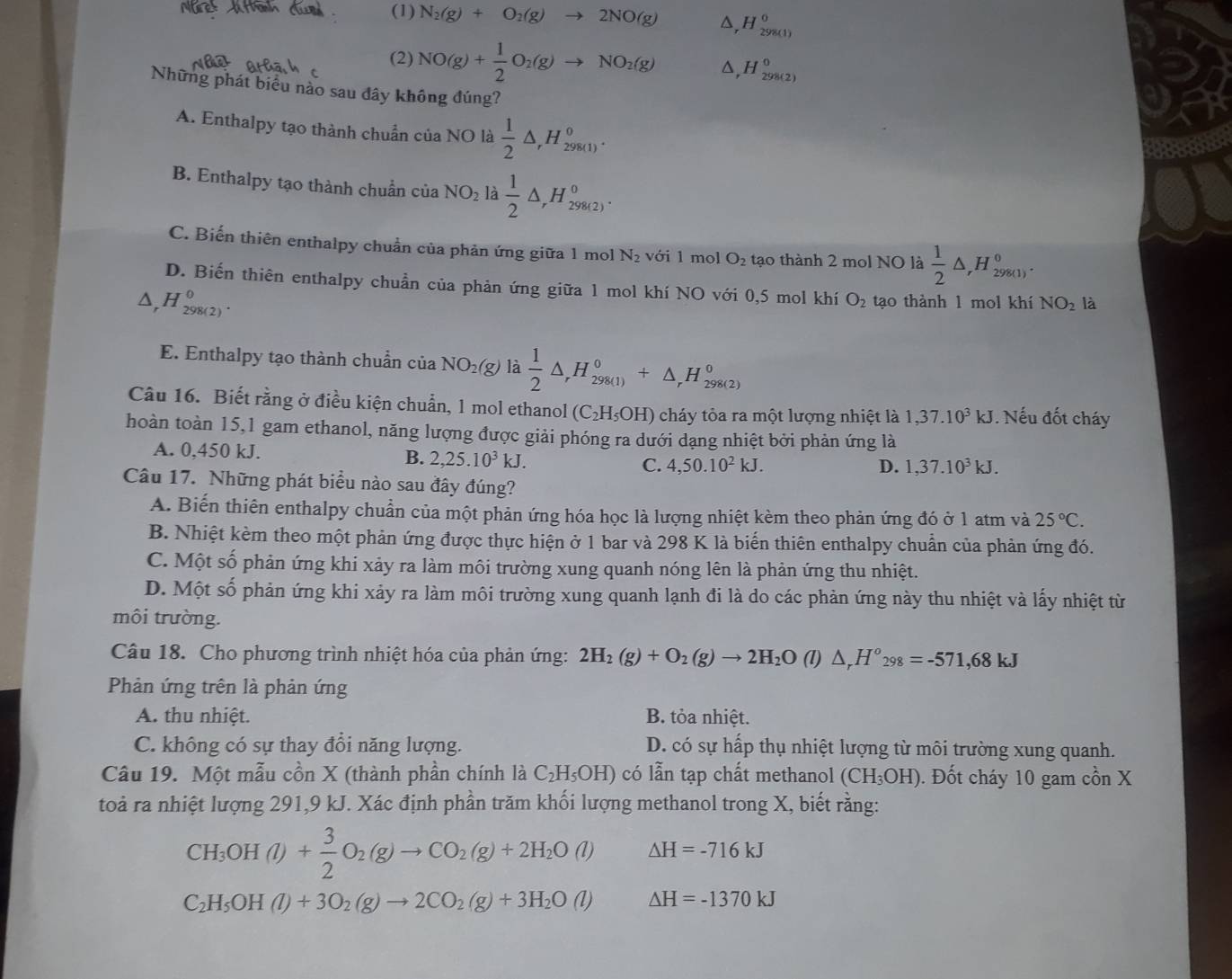 (1) N_2(g)+O_2(g)to 2NO(g) H_(298(1))°
(2) NO(g)+ 1/2 O_2(g)to NO_2(g) D ,H_(298(2))^0
Những phát biểu nào sau đây không đúng?
A. Enthalpy tạo thành chuẩn của NO là  1/2 △ ,H_(298(1))^0.
B. Enthalpy tạo thành chuẩn của NO_2 là  1/2 △ ,H_(298(2))^0.
C. Biến thiên enthalpy chuẩn của phản ứng giữa 1 mol N_2 với 1 mol O_2 tạo thành 2 mol NO là  1/2 △ ,H_(298(1))^0.
D. Biến thiên enthalpy chuẩn của phản ứng giữa 1 mol khí NO với 0,5 mol khí O_2
A. H_(298(2))^0 tạo thành 1 mol khí NO_2 là
E. Enthalpy tạo thành chuẩnở ciaNO_2(g) là  1/2 △ _rH_(298(1))^0+△ _rH_(298(2))^0
Câu 16. Biết rằng ở điều kiện chuẩn, 1 mol ethanol (C_2H_5OH) cháy tỏa ra một lượng nhiệt là 1,37.10^3kJ. Nếu đốt cháy
hoàn toàn 15,1 gam ethanol, năng lượng được giải phóng ra dưới dạng nhiệt bởi phản ứng là
A. 0,450 kJ. B. 2,25.10^3kJ. C. 4,50.10^2kJ.
D. 1,37.10^3kJ.
Câu 17. Những phát biểu nào sau đây đúng?
A. Biến thiên enthalpy chuần của một phản ứng hóa học là lượng nhiệt kèm theo phản ứng đó ở 1 atm và 25°C.
B. Nhiệt kèm theo một phản ứng được thực hiện ở 1 bar và 298 K là biến thiên enthalpy chuẩn của phản ứng đó.
C. Một số phản ứng khi xảy ra làm môi trường xung quanh nóng lên là phản ứng thu nhiệt.
D. Một số phản ứng khi xảy ra làm môi trường xung quanh lạnh đi là do các phản ứng này thu nhiệt và lấy nhiệt từ
môi trường.
Câu 18. Cho phương trình nhiệt hóa của phản ứng: 2H_2(g)+O_2(g)to 2H_2O(l) △ _rH°_298=-571,68kJ
Phản ứng trên là phản ứng
A. thu nhiệt. B. tỏa nhiệt.
C. không có sự thay đổi năng lượng. D. có sự hấp thụ nhiệt lượng từ môi trường xung quanh.
Câu 19. Một mẫu cồn X (thành phần chính là C_2H_5OH) có lẫn tạp chất methanol (CH_3OH) ). Đốt cháy 10 gam cồn X
toà ra nhiệt lượng 291,9 kJ. Xác định phần trăm khối lượng methanol trong X, biết rằng:
CH_3OH(l)+ 3/2 O_2(g)to CO_2(g)+2H_2O(l) △ H=-716kJ
C_2H_5OH(l)+3O_2(g)to 2CO_2(g)+3H_2O(l) △ H=-1370kJ