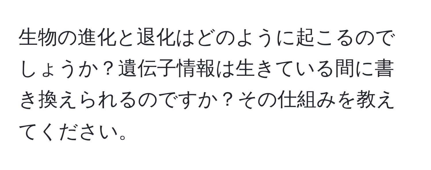 生物の進化と退化はどのように起こるのでしょうか？遺伝子情報は生きている間に書き換えられるのですか？その仕組みを教えてください。
