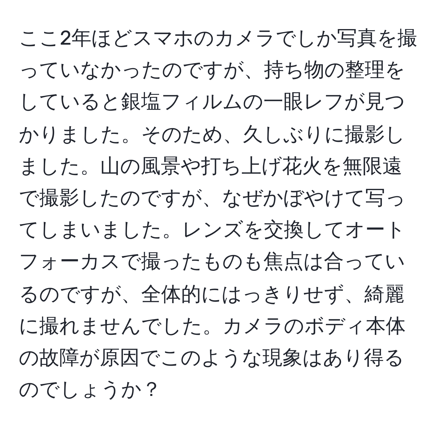 ここ2年ほどスマホのカメラでしか写真を撮っていなかったのですが、持ち物の整理をしていると銀塩フィルムの一眼レフが見つかりました。そのため、久しぶりに撮影しました。山の風景や打ち上げ花火を無限遠で撮影したのですが、なぜかぼやけて写ってしまいました。レンズを交換してオートフォーカスで撮ったものも焦点は合っているのですが、全体的にはっきりせず、綺麗に撮れませんでした。カメラのボディ本体の故障が原因でこのような現象はあり得るのでしょうか？