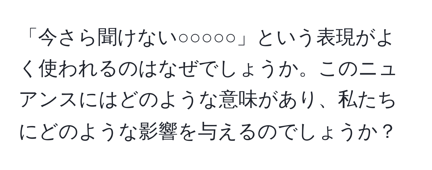 「今さら聞けない○○○○○」という表現がよく使われるのはなぜでしょうか。このニュアンスにはどのような意味があり、私たちにどのような影響を与えるのでしょうか？