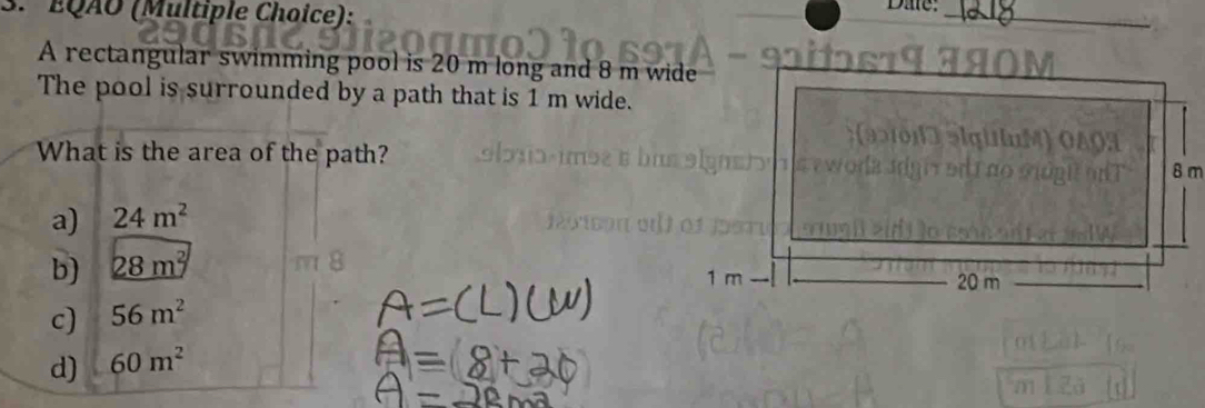 EQÃO (Multiple Choice): Dae:_
− 9ºtɔs19 3ã0
A rectangular swimming pool is 20 m long and 8 m wide
The pool is surrounded by a path that is 1 m wide.
a gi u ) 0 4 0 3
What is the area of the path?
T edi no Sióni on T 8 m
a) 24m^2
b) 28m^2
1 m 20 m
c) 56m^2
d) 60m^2