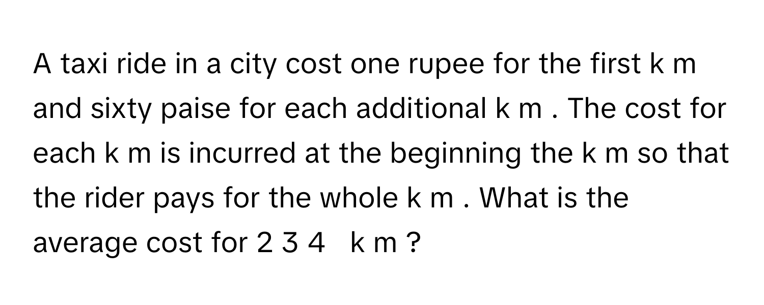 A taxi ride in a city cost one rupee for the first k  m      and sixty paise for each additional k  m     . The cost for each k  m      is incurred at the beginning the k  m      so that the rider pays for the whole k  m     . What is the average cost for 2  3   4            k  m      ?