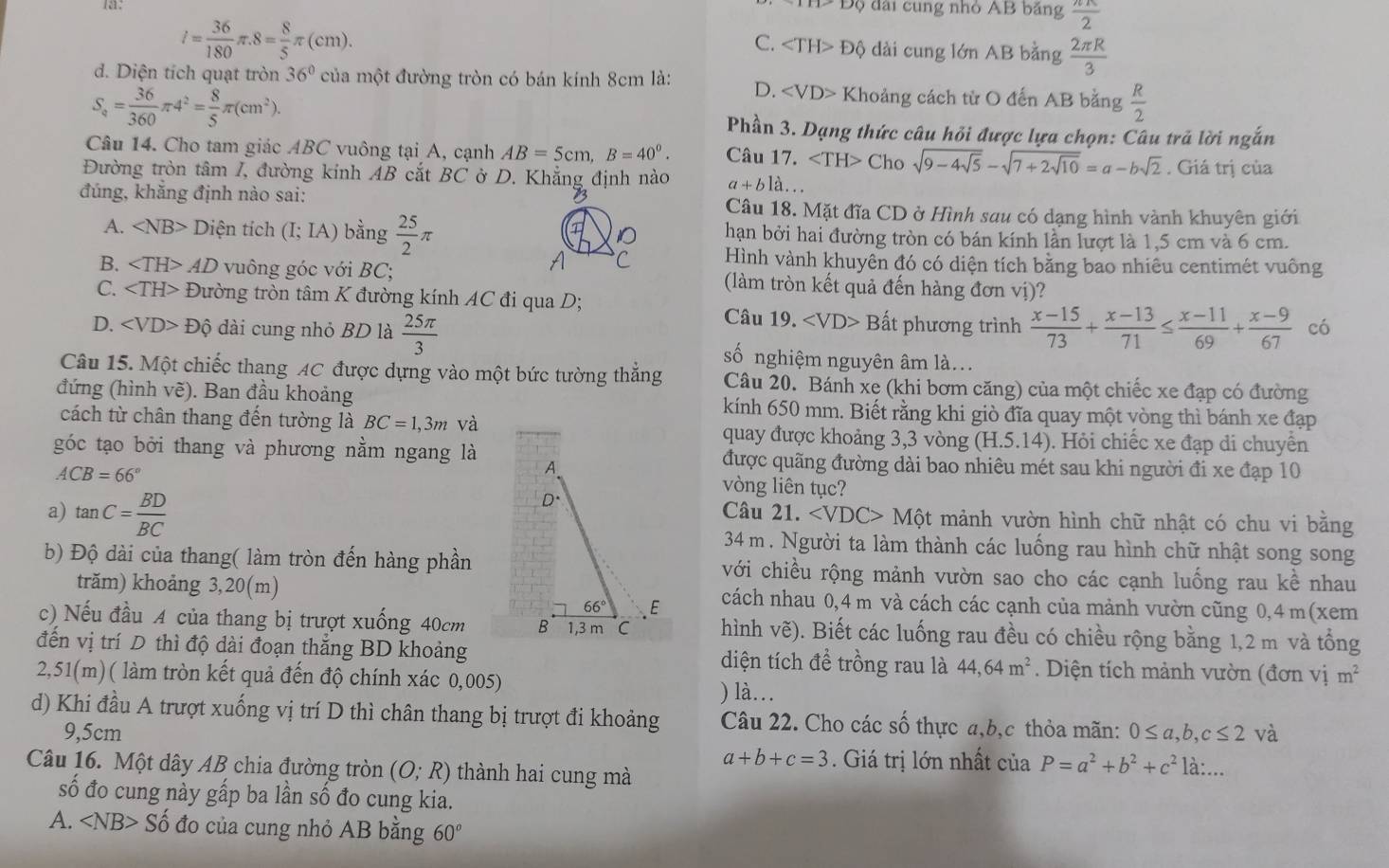 a: Độ đài cung nhỏ AB bảng  π π /2 
l= 36/180 π .8= 8/5 π (cm).
C. Độ dài cung lớn AB bằng  2π R/3 
d. Diện tích quạt tròn 36° của một đường tròn có bán kính 8cm là: D. Khoảng cách từ O đến AB bằng  R/2 
S_a= 36/360 π 4^2= 8/5 π (cm^2).
Phần 3. Dạng thức câu hỏi được lựa chọn: Câu trã lời ngắn
Câu 14. Cho tam giác ABC vuông tại A, cạnh AB=5cm.B=40°. Câu 17. ∠ TH>C Cho sqrt(9-4sqrt 5)-sqrt(7+2sqrt 10)=a-bsqrt(2). Giá trị của
Đường tròn tâm I, đường kinh AB cắt BC ở D. Khẳng định nào a+b1dot ..
đúng, khắng định nào sai: Câu 18. Mặt đĩa CD ở Hình sau có dạng hình vành khuyên giới
A. ∠ NB> Diện tích (I;IA) bằng  25/2 π hạn bởi hai đường tròn có bán kính lần lượt là 1,5 cm và 6 cm.
C Hình vành khuyên đó có diện tích bằng bao nhiêu centimét vuông
B. ∠ TH>AD vuông góc với BC; (làm tròn kết quả đến hàng đơn vị)?
C. ∠ TH> Đường tròn tâm K đường kính AC đi qua D; Câu 19. Bất phương trình
D. ∠ VD>Dhat Q dài cung nhỏ BD là  25π /3   (x-15)/73 + (x-13)/71 ≤  (x-11)/69 + (x-9)/67  có
số nghiệm nguyên âm là...
Câu 15. Một chiếc thang AC được dựng vào một bức tường thẳng Câu 20. Bánh xe (khi bơm căng) của một chiếc xe đạp có đường
đứng (hình vẽ). Ban đầu khoảng kính 650 mm. Biết rằng khi giò đĩa quay một yòng thì bánh xe đạp
cách từ chân thang đến tường là BC=1,3m và quay được khoảng 3,3 vòng (H.5.14). Hỏi chiếc xe đạp di chuyền
góc tạo bởi thang và phương nằm ngang là được quãng đường dài bao nhiêu mét sau khi người đi xe đạp 10
ACB=66°
vòng liên tục?
a) tan C= BD/BC  Câu 21. ∠ VDC> Một mảnh vườn hình chữ nhật có chu vi bằng
34 m. Người ta làm thành các luống rau hình chữ nhật song song
b) Độ dài của thang( làm tròn đến hàng phầnvới chiều rộng mảnh vườn sao cho các cạnh luống rau kề nhau
trăm) khoảng 3,20(m) cách nhau 0,4 m và cách các cạnh của mành vườn cũng 0,4 m(xem
c) Nếu đầu A của thang bị trượt xuống 40cm  hình vẽ). Biết các luống rau đều có chiều rộng bằng 1,2 m và tổng
đến vị trí D thì độ dài đoạn thắng BD khoảng diện tích đề trồng rau là 44,64m^2 Diện tích mảnh vườn (đơn vị m^2
2,51(m)( làm tròn kết quả đến độ chính xác 0,005) ) là…
d) Khi đầu A trượt xuống vị trí D thì chân thang bị trượt đi khoảng Câu 22. Cho các số thực a,b,c thỏa mãn: 0≤ a,b,c≤ 2 và
9,5cm là:...
a+b+c=3. Giá trị lớn nhất của P=a^2+b^2+c^2
Câu 16. Một dây AB chia đường tròn (O;R) thành hai cung mà
số đo cung này gấp ba lần số đo cung kia.
A. ∠ NB>Shat o đo của cung nhỏ AB bằng 60°