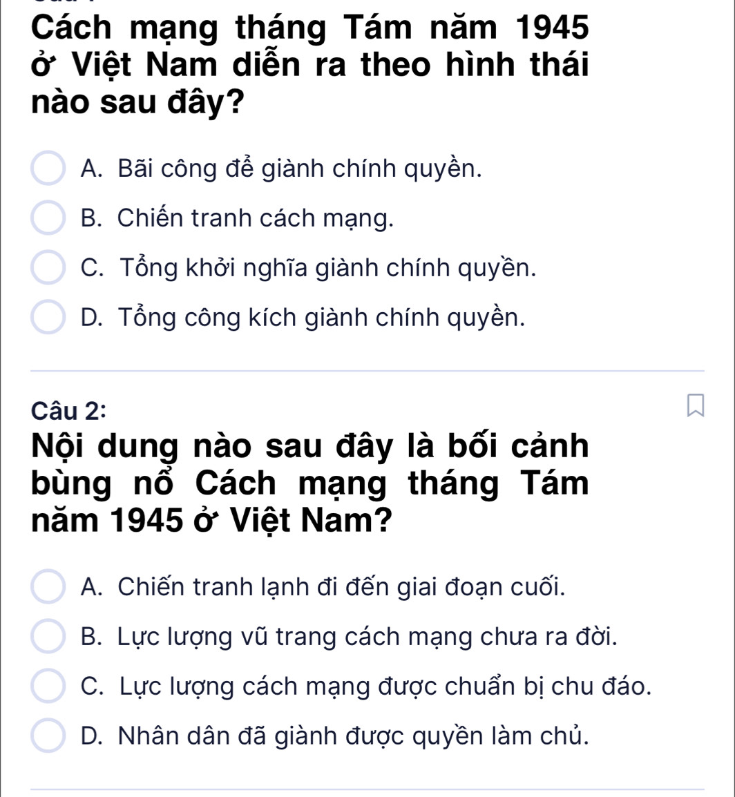 Cách mạng tháng Tám năm 1945
ở Việt Nam diễn ra theo hình thái
nào sau đây?
A. Bãi công để giành chính quyền.
B. Chiến tranh cách mạng.
C. Tổng khởi nghĩa giành chính quyền.
D. Tổng công kích giành chính quyền.
Câu 2:
Nội dung nào sau đây là bối cảnh
bùng nổ Cách mạng tháng Tám
năm 1945 ở Việt Nam?
A. Chiến tranh lạnh đi đến giai đoạn cuối.
B. Lực lượng vũ trang cách mạng chưa ra đời.
C. Lực lượng cách mạng được chuẩn bị chu đáo.
D. Nhân dân đã giành được quyền làm chủ.