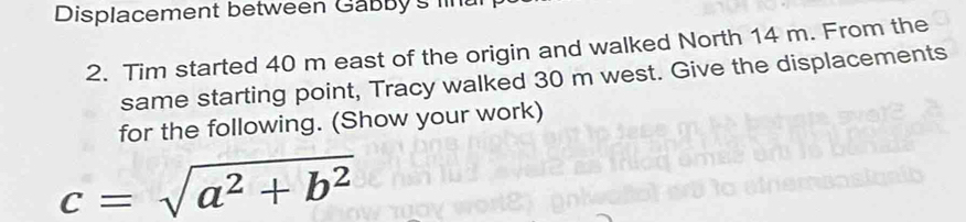 Displacement between Gabb y 's 
2. Tim started 40 m east of the origin and walked North 14 m. From the 
same starting point, Tracy walked 30 m west. Give the displacements 
for the following. (Show your work)
c=sqrt(a^2+b^2)