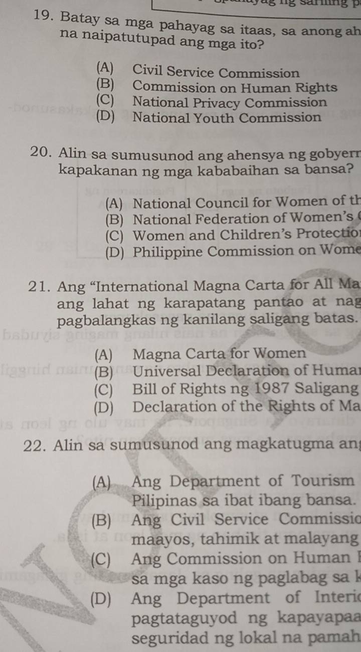 Batay sa mga pahayag sa itaas, sa anong ah
na naipatutupad ang mga ito?
(A) Civil Service Commission
(B) Commission on Human Rights
(C) National Privacy Commission
(D) National Youth Commission
20. Alin sa sumusunod ang ahensya ng gobyerr
kapakanan ng mga kababaihan sa bansa?
(A) National Council for Women of th
(B) National Federation of Women’s
(C) Women and Children’s Protectio
(D) Philippine Commission on Wome
21. Ang “International Magna Carta for All Ma
ang lahat ng karapatang pantao at nag
pagbalangkas ng kanilang saligang batas.
(A) Magna Carta for Women
(B) Universal Declaration of Humar
(C) Bill of Rights ng 1987 Saligang
(D) Declaration of the Rights of Ma
22. Alin sa sumusunod ang magkatugma an
(A) Ang Department of Tourism
Pilipinas sa ibat ibang bansa.
(B) Ang Civil Service Commissio
maayos, tahimik at malayang
(C) Ang Commission on Human I
sa mga kaso ng paglabag sa k
(D) Ang Department of Interic
pagtataguyod ng kapayapaa
seguridad ng lokal na pamah