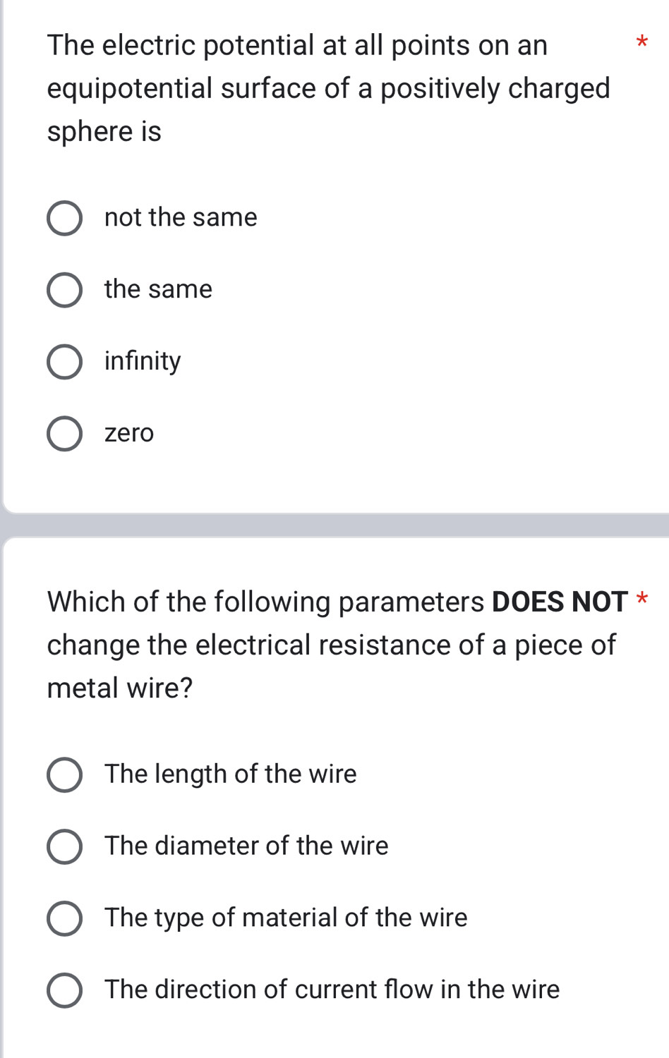 The electric potential at all points on an
*
equipotential surface of a positively charged
sphere is
not the same
the same
infinity
zero
Which of the following parameters DOES NOT *
change the electrical resistance of a piece of
metal wire?
The length of the wire
The diameter of the wire
The type of material of the wire
The direction of current flow in the wire