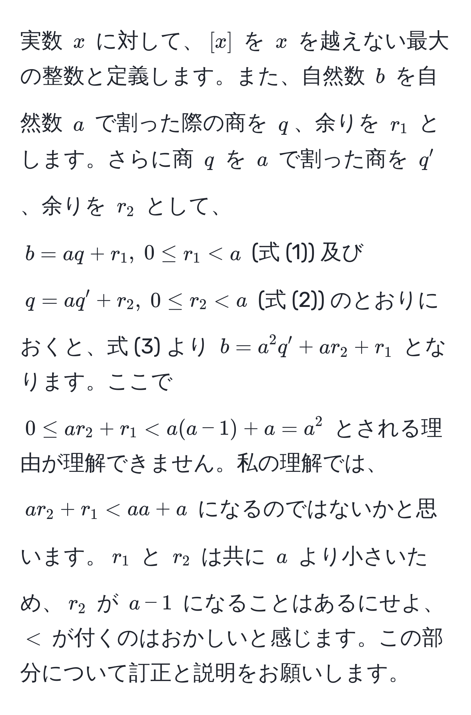 実数 $x$ に対して、$[x]$ を $x$ を越えない最大の整数と定義します。また、自然数 $b$ を自然数 $a$ で割った際の商を $q$、余りを $r_1$ とします。さらに商 $q$ を $a$ で割った商を $q'$、余りを $r_2$ として、$b = aq + r_1, ; 0 ≤ r_1 < a$ (式 (1)) 及び $q = aq' + r_2, ; 0 ≤ r_2 < a$ (式 (2)) のとおりにおくと、式 (3) より $b = a^2 q' + a r_2 + r_1$ となります。ここで $0 ≤ ar_2 + r_1 < a(a - 1) + a = a^2$ とされる理由が理解できません。私の理解では、$ar_2 + r_1 < aa + a$ になるのではないかと思います。$r_1$ と $r_2$ は共に $a$ より小さいため、$r_2$ が $a - 1$ になることはあるにせよ、$<$ が付くのはおかしいと感じます。この部分について訂正と説明をお願いします。