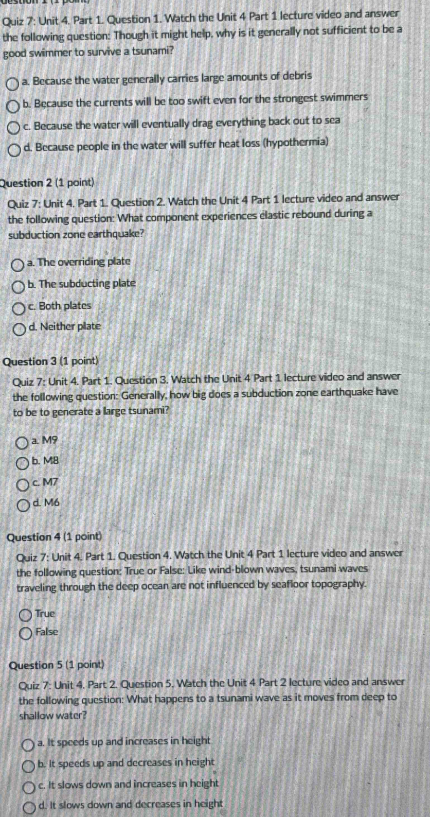Watch the Unit 4 Part 1 lecture video and answer
the following question: Though it might help, why is it generally not sufficient to be a
good swimmer to survive a tsunami?
a. Because the water generally carries large amounts of debris
b. Because the currents will be too swift even for the strongest swimmers
c. Because the water will eventually drag everything back out to sea
d. Because people in the water will suffer heat loss (hypothermia)
Question 2 (1 point)
Quiz 7: Unit 4. Part 1. Question 2. Watch the Unit 4 Part 1 lecture video and answer
the following question: What component experiences elastic rebound during a
subduction zone earthquake?
a. The overriding plate
b. The subducting plate
c. Both plates
d. Neither plate
Question 3 (1 point)
Quiz 7: Unit 4. Part 1. Question 3. Watch the Unit 4 Part 1 lecture video and answer
the following question: Generally, how big does a subduction zone earthquake have
to be to generate a large tsunami?
a. M9
b. M8
c. M7
d. M6
Question 4 (1 point)
Quiz 7: Unit 4. Part 1. Question 4. Watch the Unit 4 Part 1 lecture video and answer
the following question: True or False: Like wind-blown waves, tsunami waves
traveling through the deep ocean are not influenced by seafloor topography.
True
False
Question 5 (1 point)
Quiz 7: Unit 4. Part 2. Question 5. Watch the Unit 4 Part 2 lecture video and answer
the following question: What happens to a tsunami wave as it moves from deep to
shallow water?
a. It speeds up and increases in height
b. It speeds up and decreases in height
c. It slows down and increases in height
d. It slows down and decreases in height