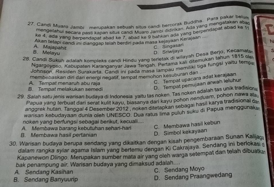 Candi Muaro Jambi merupakan sebuah situs candi bercorak Buddha. Para pakar belum
mengetahui secara pasti kapan situs candi Muaro Jambi didirikan. Ada yang mengatakan aba
ke 4, ada yang berpendapat abad ke 7, abad ke 9 bahkan ada yang berpendapat abad ke 11
Akan tetapi candi ini dianggap telah berdiri pada masa kejayaan Kerajaan ...
N
A. Majapahit
C. Singasari
B. Melayu
D. Sriwijaya
28. Candi Sukuh adalah kompleks candi Hindu yang terletak di wilayah Desa Berjo, Kecamata 5
Ngargoyoso, Kabupaten Karanganyar Jawa Tengah. Pertama kali ditemukan tahun 1815 ole
Johnson, Residen Surakarta. Candi ini pada masa lampau memiliki tiga fungsi yaitu tempa
membebaskan diri dari energi negatif, tempat memohon kesuburan dan ....
A. Tempat menaruh abu raja
C. Tempat upacara adat kerajaan
B. Tempat melakukan semedi
D. Tempat pemujaan arwah leluhur
29. Salah satu jenis warisan budaya di Indonesia yaitu tas noken. Tas noken adalah tas unik tradisional
Papua yang terbuat dari serat kulit kayu, biasanya dari kayu pohon nenduam, pohon nawa a
anggrek hutan. Tanggal 4 Desember 2012 , noken ditetapkan sebagai hasil karya tradisional da
warisan kebudayaan dunia oleh UNESCO. Dua ratus lima puluh suku di Papua menggunaka
noken yang berfungsi sebagai berikut, kecuali....
A. Membawa barang kebutuhan sehari-hari C. Membawa hasil kebun
B. Membawa hasil pertanian
D. Simbol kekayaan
30. Warisan budaya berupa sendang yang dikaitkan dengan kisah pengembaraan Sunan Kalijaga
dalam rangka syiar agama Islam yang bertemu dengan Ki Cakrajaya. Sendang ini berlokasi
Kapanewon Dlingo. Merupakan sumber mata air yang oleh warga setempat dan telah dibuatka
bak penampung air. Warisan budaya yang dimaksud adalah....
A. Sendang Kasihan C. Sendang Moyo
B. Sendang Banyuurip
D. Sendang Praangwedang