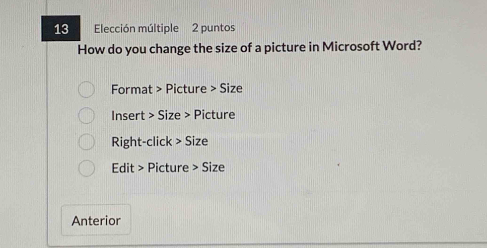Elección múltiple 2 puntos 
How do you change the size of a picture in Microsoft Word? 
Format > Picture > Size 
Insert > Size > Picture 
Right-click > Size 
Edit > Picture > Size 
Anterior