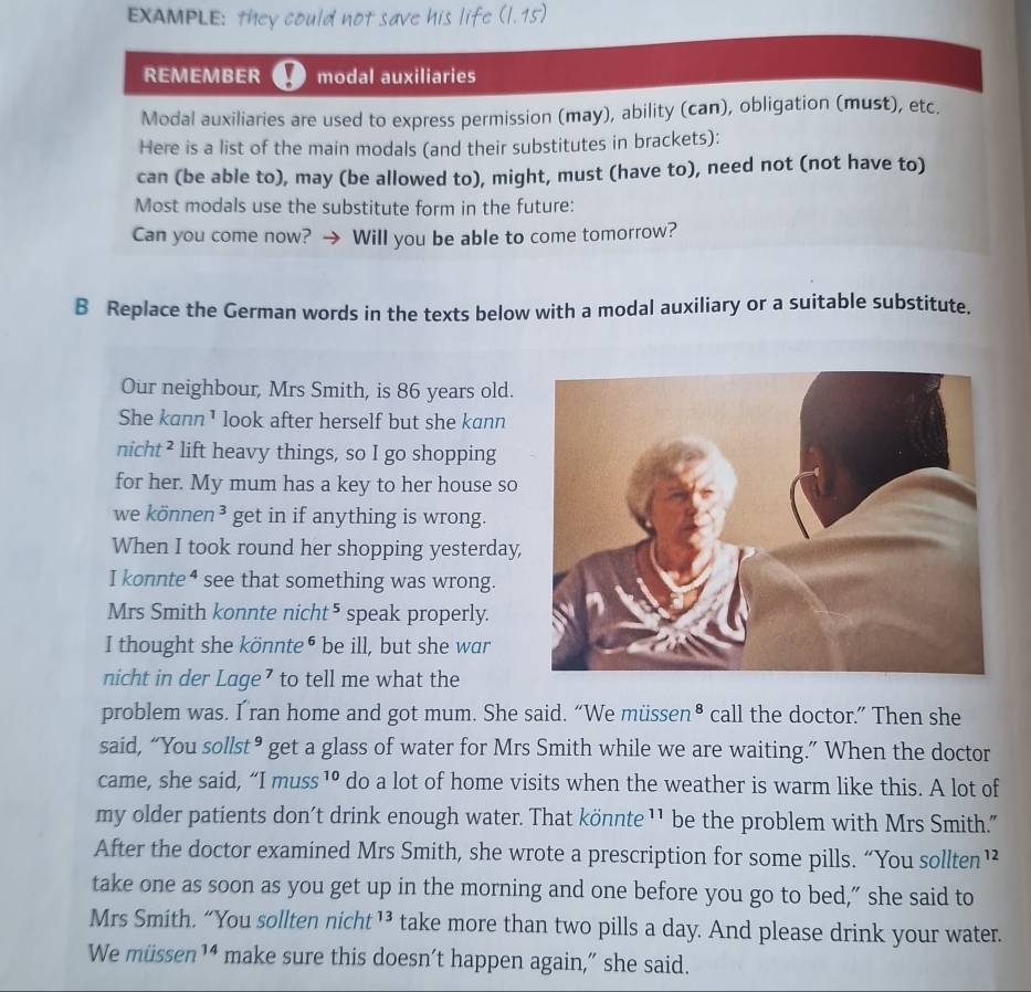 EXAMPLE: they could not save his life (1,15)
REMEMBER modal auxiliaries 
Modal auxiliaries are used to express permission (may), ability (can), obligation (must), etc. 
Here is a list of the main modals (and their substitutes in brackets): 
can (be able to), may (be allowed to), might, must (have to), need not (not have to) 
Most modals use the substitute form in the future: 
Can you come now? Will you be able to come tomorrow? 
B Replace the German words in the texts below with a modal auxiliary or a suitable substitute. 
Our neighbour, Mrs Smith, is 86 years old. 
She kann ¹ look after herself but she kann 
nicht² lift heavy things, so I go shopping 
for her. My mum has a key to her house so 
we können 3 get in if anything is wrong. 
When I took round her shopping yesterday, 
I konnte⁴ see that something was wrong. 
Mrs Smith konnte nicht⁵ speak properly. 
I thought she könnte⁶ be ill, but she war 
nicht in der Lage⁷ to tell me what the 
problem was. I ran home and got mum. She said. “We müssen• call the doctor.” Then she 
said, “You sollst• get a glass of water for Mrs Smith while we are waiting.” When the doctor 
came, she said, “I muss 1º do a lot of home visits when the weather is warm like this. A lot of 
my older patients don't drink enough water. That könnte ¹¹ be the problem with Mrs Smith. 
After the doctor examined Mrs Smith, she wrote a prescription for some pills. “You sollten¹² 
take one as soon as you get up in the morning and one before you go to bed," she said to 
Mrs Smith. “You sollten nicht^(13) take more than two pills a day. And please drink your water. 
We müssen14 make sure this doesn’t happen again,” she said.
