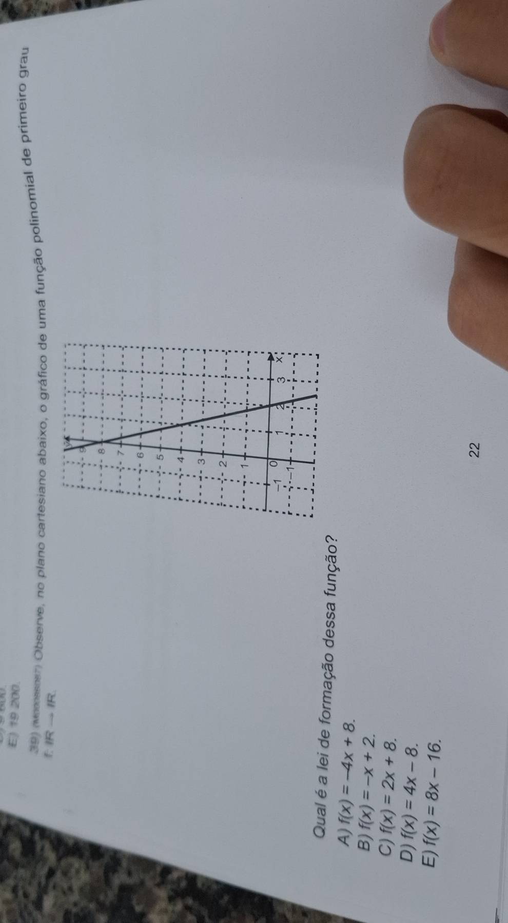 E) 19 200.
39) (vonossoer) Observe, no plano cartesiano abaixo, o gráfico de uma função polínomial de primeiro grau
IRto IR
Qual é a lei de formação dessa função?
A) f(x)=-4x+8.
B) f(x)=-x+2.
C) f(x)=2x+8.
D) f(x)=4x-8.
E) f(x)=8x-16. 
22