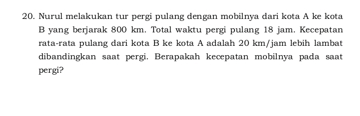 Nurul melakukan tur pergi pulang dengan mobilnya dari kota A ke kota 
B yang berjarak 800 km. Total waktu pergi pulang 18 jam. Kecepatan 
rata-rata pulang dari kota B ke kota A adalah 20 km/jam lebih lambat 
dibandingkan saat pergi. Berapakah kecepatan mobilnya pada saat 
pergi?