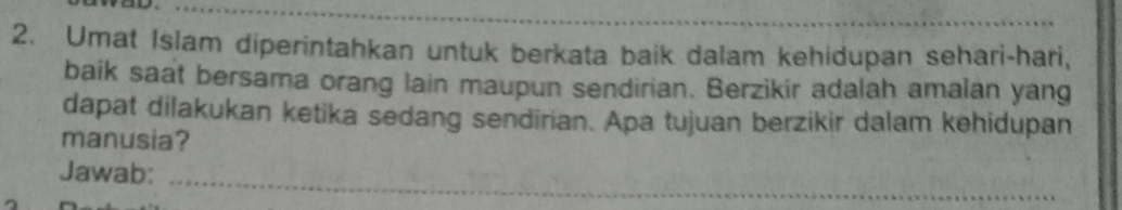 Umat Islam diperintahkan untuk berkata baik dalam kehidupan sehari-hari, 
baik saat bersama orang lain maupun sendirian. Berzikir adalah amalan yang 
dapat dilakukan ketika sedang sendirian. Apa tujuan berzikir dalam kehidupan 
manusia? 
Jawab:_