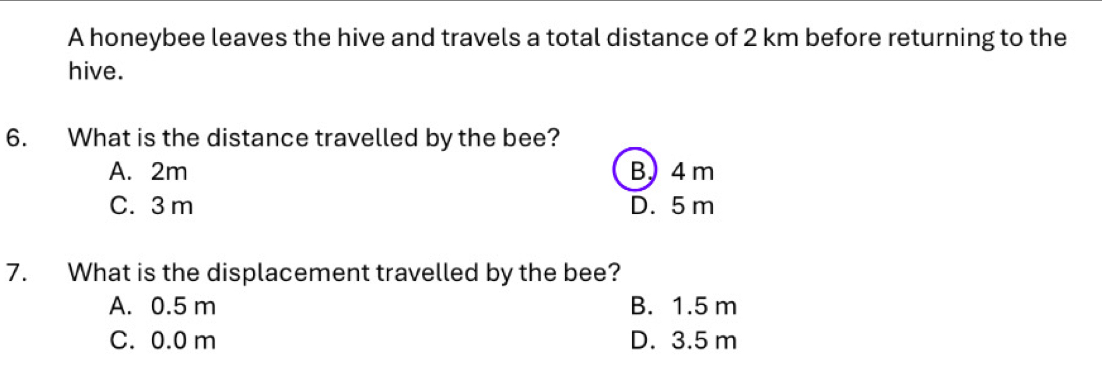 A honeybee leaves the hive and travels a total distance of 2 km before returning to the
hive.
6. What is the distance travelled by the bee?
A. 2m B) 4 m
C. 3 m D. 5 m
7. What is the displacement travelled by the bee?
A. 0.5 m B. 1.5 m
C. 0.0 m D. 3.5 m