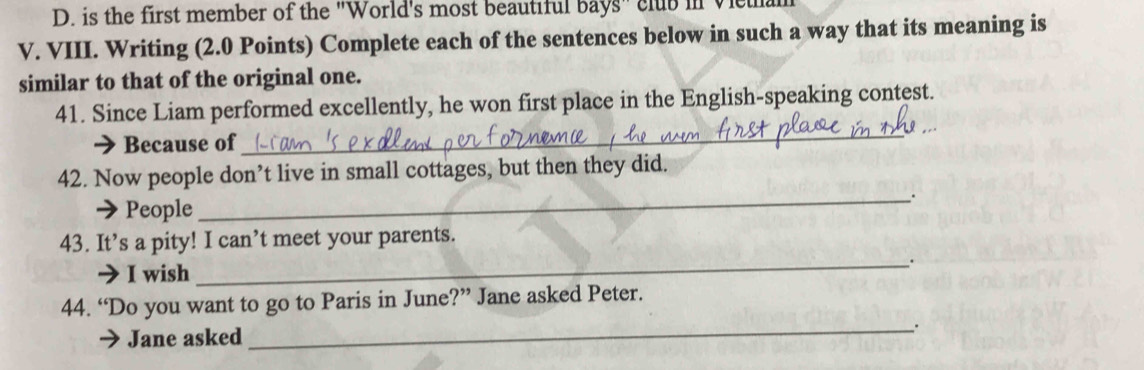 is the first member of the "World's most beautiful bays" club in Vieu 
V. VIII. Writing (2.0 Points) Complete each of the sentences below in such a way that its meaning is 
similar to that of the original one. 
_ 
41. Since Liam performed excellently, he won first place in the English-speaking contest. 
Because of 
42. Now people don’t live in small cottages, but then they did. 
People 
_. 
43. It’s a pity! I can’t meet your parents. 
_. 
I wish 
44. “Do you want to go to Paris in June?” Jane asked Peter. 
Jane asked __.