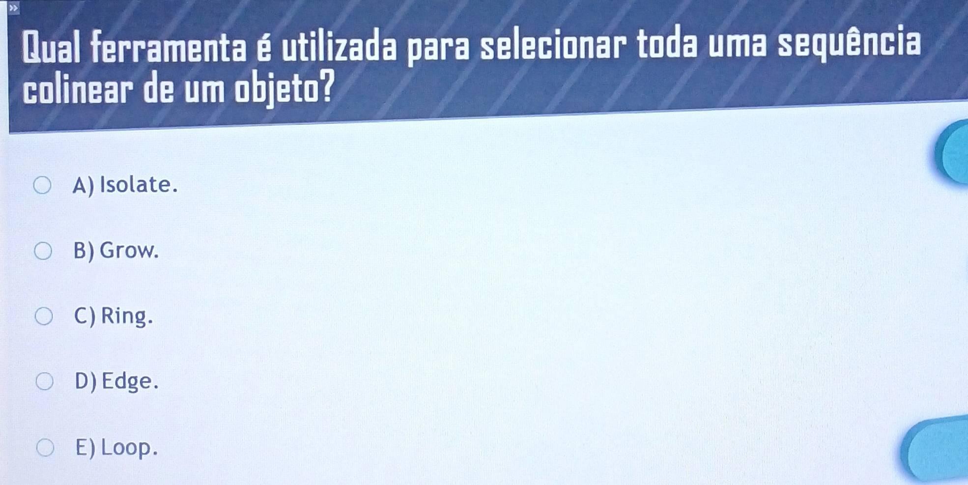 Qual ferramenta é utilizada para selecionar toda uma sequência
colinear de um objeto?
A) Isolate.
B) Grow.
C) Ring.
D) Edge.
E) Loop.