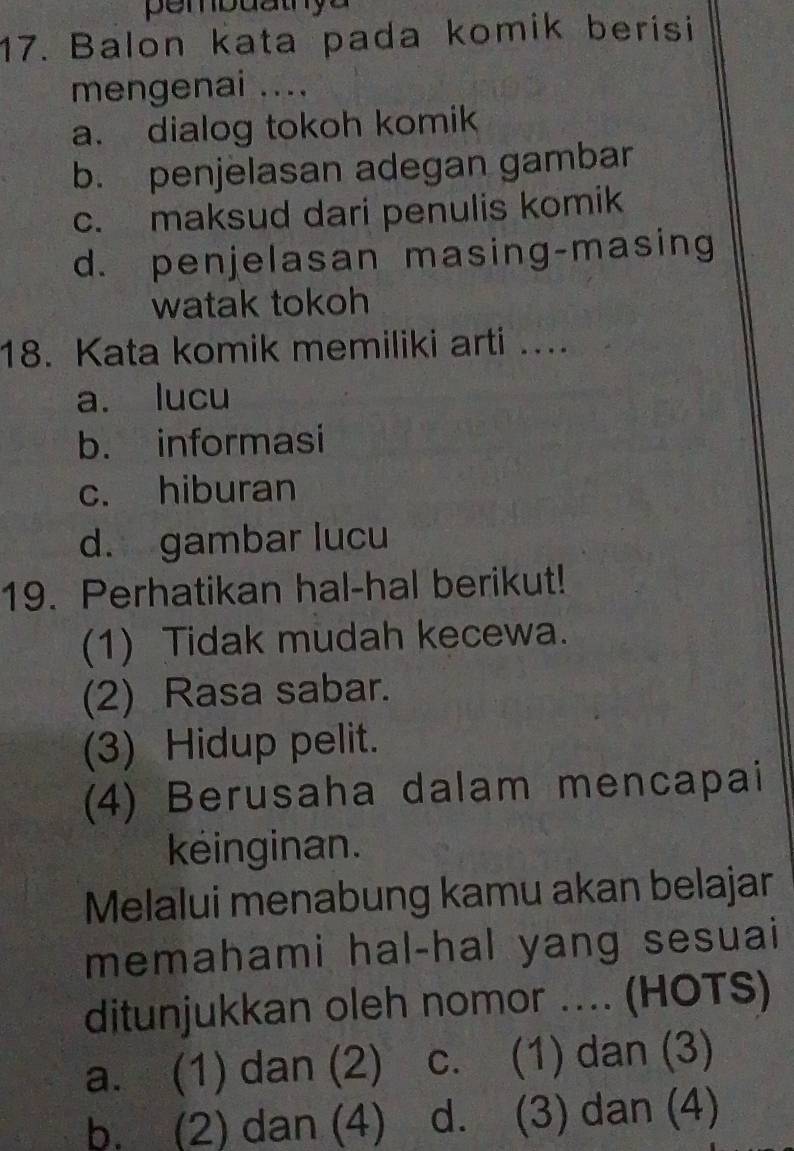 Balon kata pada komik berisi
mengenai ....
a. dialog tokoh komik
b. penjelasan adegan gambar
c. maksud dari penulis komik
d. penjelasan masing-masing
watak tokoh
18. Kata komik memiliki arti ....
a. lucu
b. informasi
c. hiburan
d. gambar lucu
19. Perhatikan hal-hal berikut!
(1) Tidak mudah kecewa.
(2) Rasa sabar.
(3) Hidup pelit.
(4) Berusaha dalam mencapai
keinginan.
Melalui menabung kamu akan belajar
memahami hal-hal yang sesuai
ditunjukkan oleh nomor .... (HOTS)
a. (1) dan (2) c. (1) dan (3)
b. (2) dan (4) d. (3) dan (4)