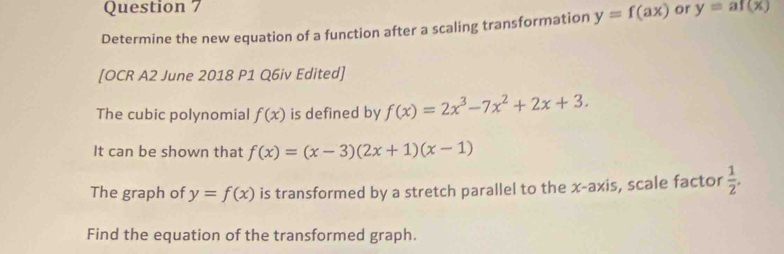 Determine the new equation of a function after a scaling transformation y=f(ax) or y=af(x)
[OCR A2 June 2018 P1 Q6iv Edited] 
The cubic polynomial f(x) is defined by f(x)=2x^3-7x^2+2x+3. 
It can be shown that f(x)=(x-3)(2x+1)(x-1)
The graph of y=f(x) is transformed by a stretch parallel to the x-axis, scale factor  1/2 . 
Find the equation of the transformed graph.