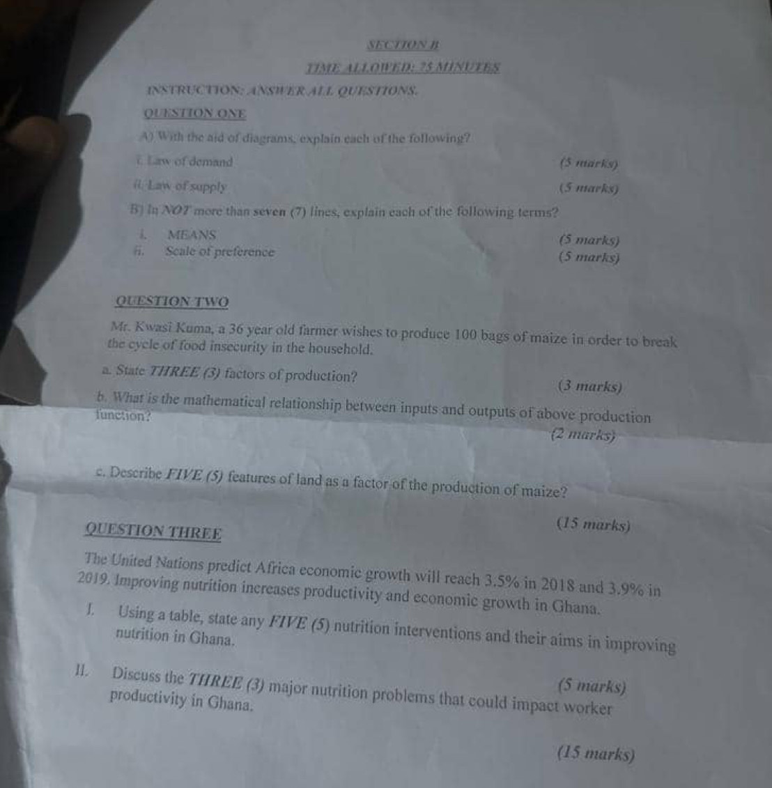 TIME ALLOWED: 25 MINUTES 
INSTRUCTION: ANSWER ALL QUESTIONS. 
QUESTION ONE 
A) With the aid of diagrams, explain each of the following? 
i Law of demand (5 marks) 
(. Law of supply (5 marks) 
B) In NO7 more than seven (7) lines, explain each of the following terms? 
i. MEANS (5 marks) 
#i. Scale of preference (5 marks) 
QUESTION TWO 
Mr. Kwasi Kuma, a 36 year old farmer wishes to produce 100 bags of maize in order to break 
the cycle of food insecurity in the household. 
a. State THREE (3) factors of production? (3 marks) 
b. What is the mathematical relationship between inputs and outputs of above production 
function? (2 marks) 
c. Describe FIVE (5) features of land as a factor of the production of maize? 
QUESTION THREE 
(15 marks) 
The United Nations predict Africa economic growth will reach 3.5% in 2018 and 3.9% in 
2019. Improving nutrition increases productivity and economic growth in Ghana. 
J. Using a table, state any FIVE (5) nutrition interventions and their aims in improving 
nutrition in Ghana. 
(5 marks) 
II. Discuss the THREE (3) major nutrition problems that could impact worker 
productivity in Ghana. 
(15 marks)