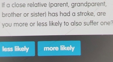 If a close relative (parent, grandparent,
brother or sister) has had a stroke, are
you more or less likely to also suffer one?
less likely more likely